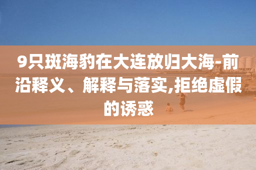 9只斑海豹在大連放歸大海-前沿釋義、解釋與落實(shí),拒絕虛假的誘惑