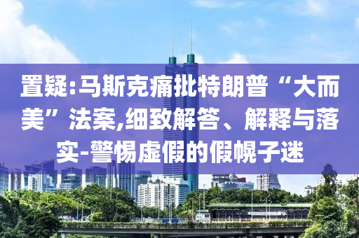 置疑:馬斯克痛批特朗普“大而美”法案,細(xì)致解答、解釋與落實(shí)-警惕虛假的假幌子迷