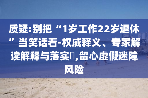 質(zhì)疑:別把“1歲工作22歲退休”當(dāng)笑話看-權(quán)威釋義、專家解讀解釋與落實?,留心虛假迷障風(fēng)險