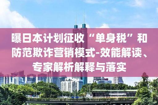 曝日本計劃征收“單身稅”和防范欺詐營銷模式-效能解讀、專家解析解釋與落實