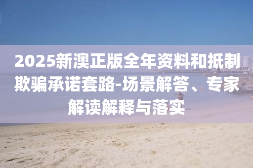 2025新澳正版全年資料和抵制欺騙承諾套路-場(chǎng)景解答、專(zhuān)家解讀解釋與落實(shí)