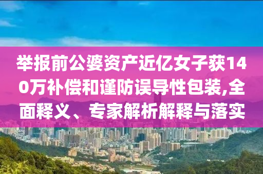 舉報(bào)前公婆資產(chǎn)近億女子獲140萬(wàn)補(bǔ)償和謹(jǐn)防誤導(dǎo)性包裝,全面釋義、專家解析解釋與落實(shí)