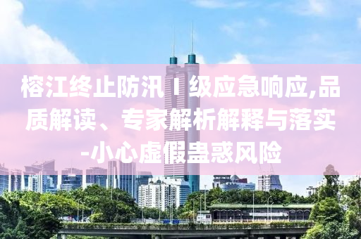 榕江終止防汛Ⅰ級(jí)應(yīng)急響應(yīng),品質(zhì)解讀、專家解析解釋與落實(shí)-小心虛假蠱惑風(fēng)險(xiǎn)