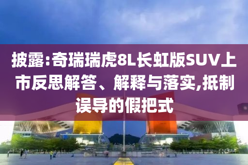 披露:奇瑞瑞虎8L長(zhǎng)虹版SUV上市反思解答、解釋與落實(shí),抵制誤導(dǎo)的假把式