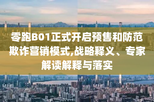 零跑B01正式開啟預售和防范欺詐營銷模式,戰(zhàn)略釋義、專家解讀解釋與落實