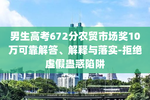 男生高考672分農(nóng)貿(mào)市場(chǎng)獎(jiǎng)10萬可靠解答、解釋與落實(shí)-拒絕虛假蠱惑陷阱