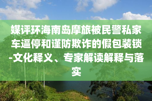 媒評(píng)環(huán)海南島摩旅被民警私家車逼停和謹(jǐn)防欺詐的假包裝鎖-文化釋義、專家解讀解釋與落實(shí)