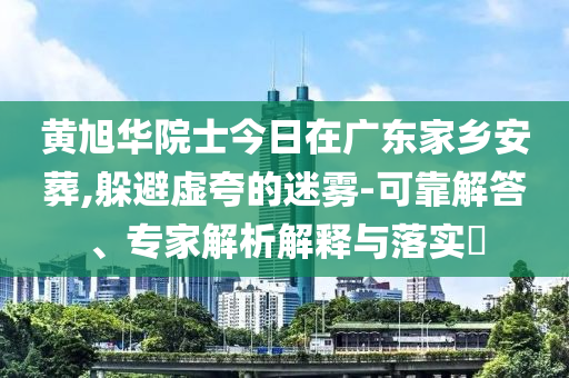 黃旭華院士今日在廣東家鄉(xiāng)安葬,躲避虛夸的迷霧-可靠解答、專家解析解釋與落實?
