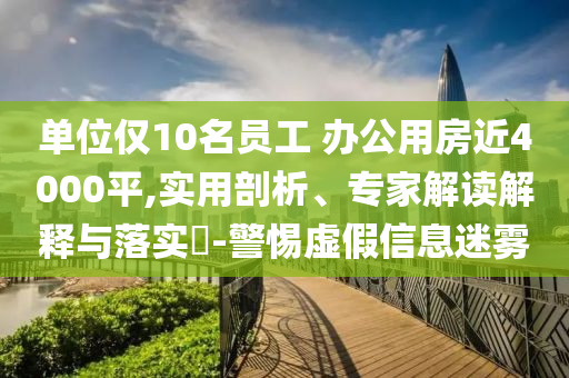 單位僅10名員工 辦公用房近4000平,實用剖析、專家解讀解釋與落實?-警惕虛假信息迷霧