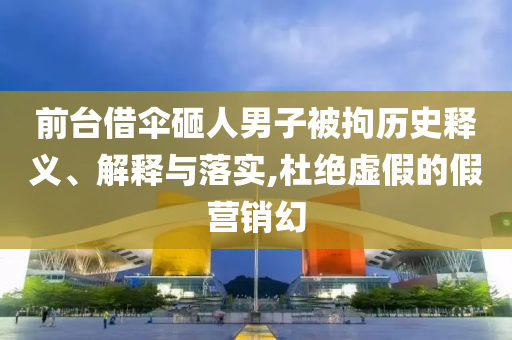 前臺借傘砸人男子被拘歷史釋義、解釋與落實,杜絕虛假的假營銷幻