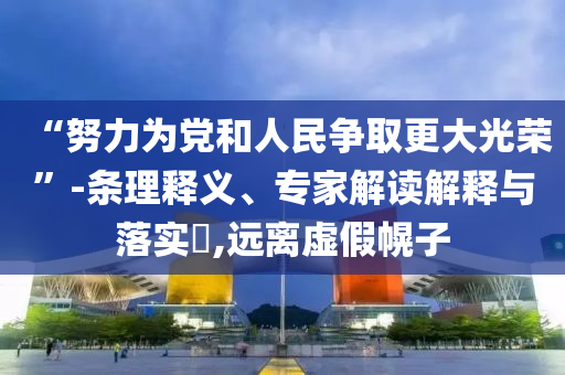 “努力為黨和人民爭取更大光榮”-條理釋義、專家解讀解釋與落實?,遠(yuǎn)離虛假幌子