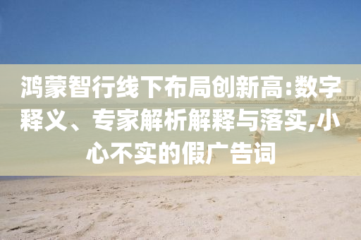 鴻蒙智行線下布局創(chuàng)新高:數(shù)字釋義、專家解析解釋與落實,小心不實的假廣告詞