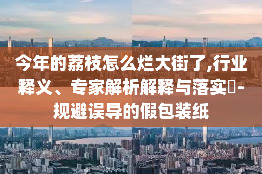 今年的荔枝怎么爛大街了,行業(yè)釋義、專家解析解釋與落實?-規(guī)避誤導(dǎo)的假包裝紙