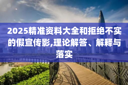 2025精準(zhǔn)資料大全和拒絕不實(shí)的假宣傳影,理論解答、解釋與落實(shí)