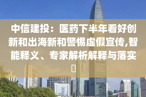中信建投：醫(yī)藥下半年看好創(chuàng)新和出海新和警惕虛假宣傳,智能釋義、專家解析解釋與落實(shí)?