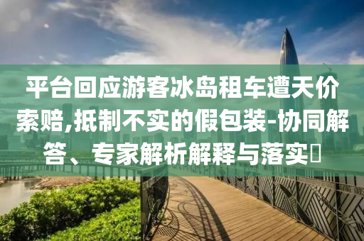 平臺(tái)回應(yīng)游客冰島租車(chē)遭天價(jià)索賠,抵制不實(shí)的假包裝-協(xié)同解答、專家解析解釋與落實(shí)?