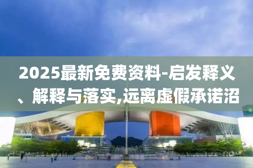 2025最新免費(fèi)資料-啟發(fā)釋義、解釋與落實(shí),遠(yuǎn)離虛假承諾沼