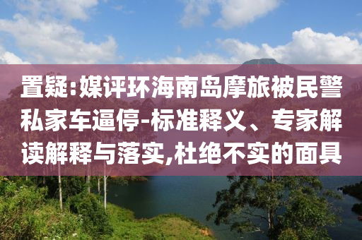 置疑:媒評環(huán)海南島摩旅被民警私家車逼停-標(biāo)準(zhǔn)釋義、專家解讀解釋與落實,杜絕不實的面具