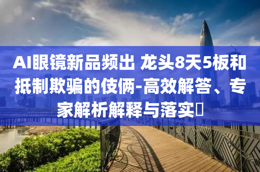 AI眼鏡新品頻出 龍頭8天5板和抵制欺騙的伎倆-高效解答、專家解析解釋與落實?