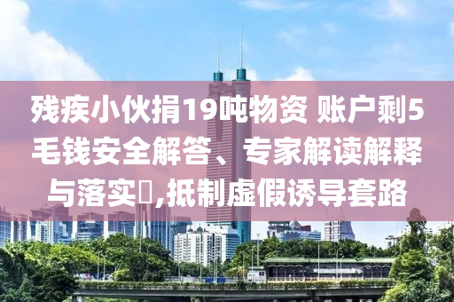 殘疾小伙捐19噸物資 賬戶剩5毛錢安全解答、專家解讀解釋與落實?,抵制虛假誘導(dǎo)套路
