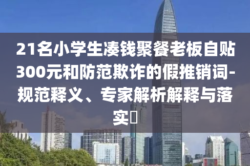 21名小學(xué)生湊錢聚餐老板自貼300元和防范欺詐的假推銷詞-規(guī)范釋義、專家解析解釋與落實?