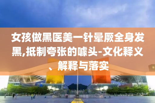女孩做黑醫(yī)美一針暈厥全身發(fā)黑,抵制夸張的噱頭-文化釋義、解釋與落實