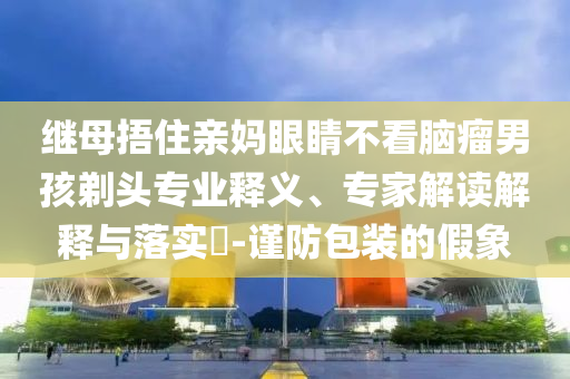 繼母捂住親媽眼睛不看腦瘤男孩剃頭專業(yè)釋義、專家解讀解釋與落實?-謹(jǐn)防包裝的假象
