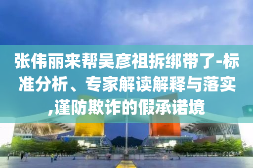 張偉麗來幫吳彥祖拆綁帶了-標(biāo)準(zhǔn)分析、專家解讀解釋與落實(shí),謹(jǐn)防欺詐的假承諾境