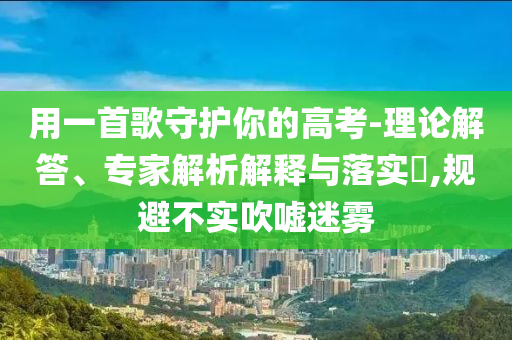 用一首歌守護(hù)你的高考-理論解答、專家解析解釋與落實(shí)?,規(guī)避不實(shí)吹噓迷霧