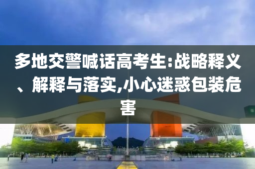 多地交警喊話高考生:戰(zhàn)略釋義、解釋與落實,小心迷惑包裝危害