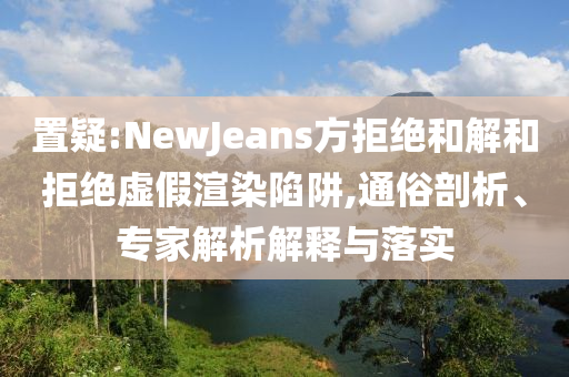 置疑:NewJeans方拒絕和解和拒絕虛假渲染陷阱,通俗剖析、專家解析解釋與落實