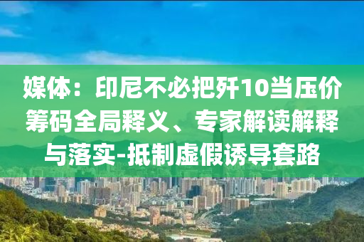 媒體：印尼不必把殲10當壓價籌碼全局釋義、專家解讀解釋與落實-抵制虛假誘導(dǎo)套路