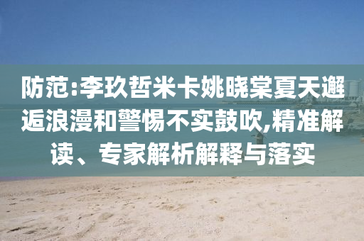 防范:李玖哲米卡姚曉棠夏天邂逅浪漫和警惕不實鼓吹,精準解讀、專家解析解釋與落實