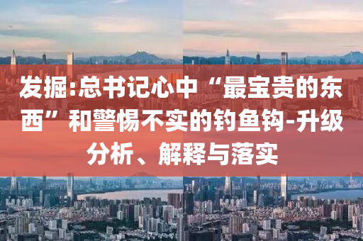 發(fā)掘:總書記心中“最寶貴的東西”和警惕不實的釣魚鉤-升級分析、解釋與落實