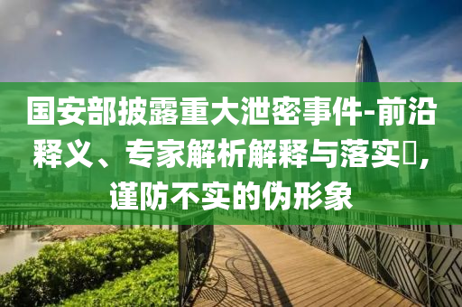 國安部披露重大泄密事件-前沿釋義、專家解析解釋與落實?,謹防不實的偽形象