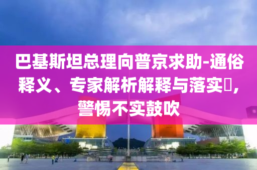 巴基斯坦總理向普京求助-通俗釋義、專家解析解釋與落實?,警惕不實鼓吹