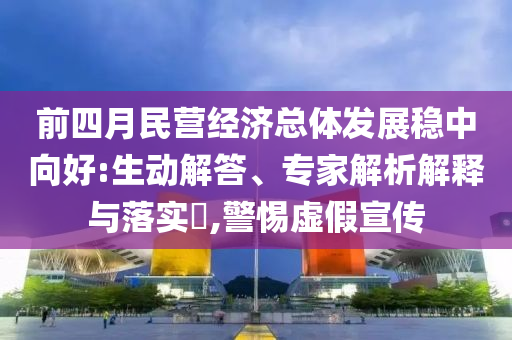 前四月民營經(jīng)濟總體發(fā)展穩(wěn)中向好:生動解答、專家解析解釋與落實?,警惕虛假宣傳