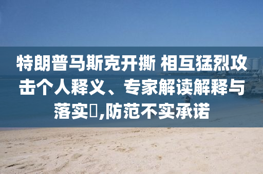 特朗普馬斯克開撕 相互猛烈攻擊個人釋義、專家解讀解釋與落實?,防范不實承諾
