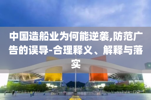 中國造船業(yè)為何能逆襲,防范廣告的誤導-合理釋義、解釋與落實
