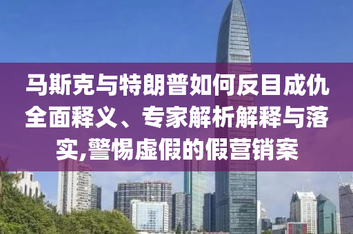 馬斯克與特朗普如何反目成仇全面釋義、專家解析解釋與落實,警惕虛假的假營銷案