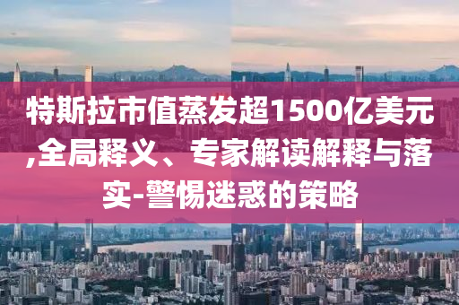 特斯拉市值蒸發(fā)超1500億美元,全局釋義、專家解讀解釋與落實-警惕迷惑的策略