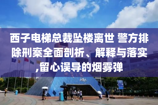 西子電梯總裁墜樓離世 警方排除刑案全面剖析、解釋與落實,留心誤導(dǎo)的煙霧彈