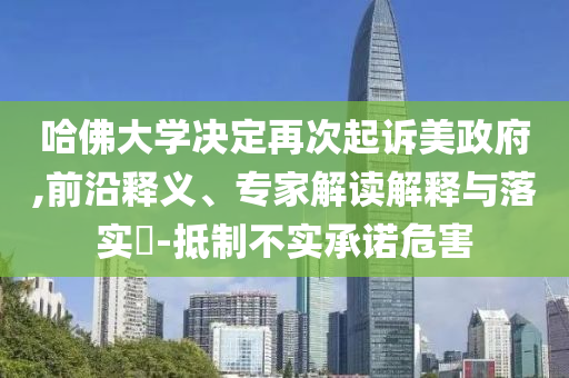 哈佛大學(xué)決定再次起訴美政府,前沿釋義、專家解讀解釋與落實(shí)?-抵制不實(shí)承諾危害