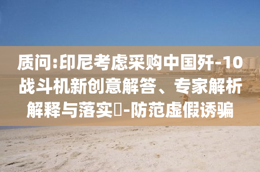 質(zhì)問(wèn):印尼考慮采購(gòu)中國(guó)殲-10戰(zhàn)斗機(jī)新創(chuàng)意解答、專家解析解釋與落實(shí)?-防范虛假誘騙