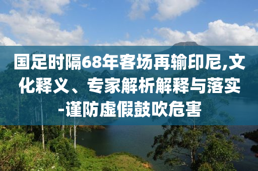 國(guó)足時(shí)隔68年客場(chǎng)再輸印尼,文化釋義、專家解析解釋與落實(shí)-謹(jǐn)防虛假鼓吹危害