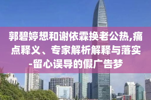 郭碧婷想和謝依霖?fù)Q老公熱,痛點(diǎn)釋義、專家解析解釋與落實(shí)-留心誤導(dǎo)的假?gòu)V告夢(mèng)