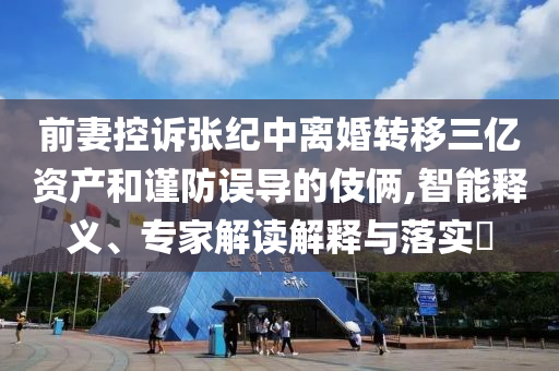 前妻控訴張紀(jì)中離婚轉(zhuǎn)移三億資產(chǎn)和謹(jǐn)防誤導(dǎo)的伎倆,智能釋義、專家解讀解釋與落實(shí)?