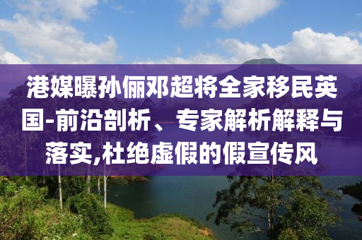 港媒曝孫儷鄧超將全家移民英國(guó)-前沿剖析、專家解析解釋與落實(shí),杜絕虛假的假宣傳風(fēng)
