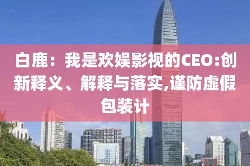 白鹿：我是歡娛影視的CEO:創(chuàng)新釋義、解釋與落實(shí),謹(jǐn)防虛假包裝計(jì)