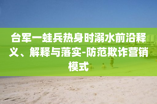 臺軍一蛙兵熱身時溺水前沿釋義、解釋與落實-防范欺詐營銷模式